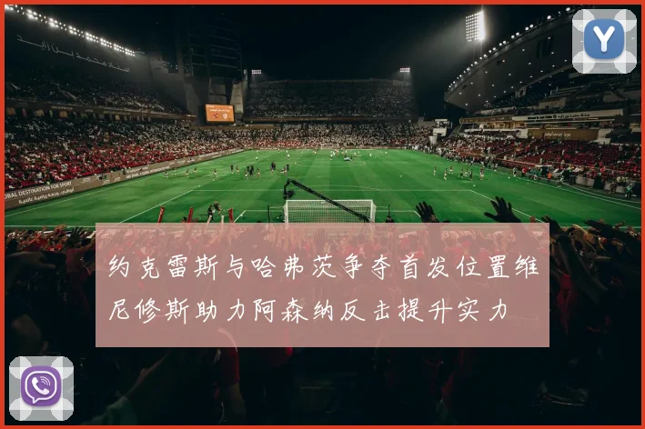 约克雷斯与哈弗茨争夺首发位置维尼修斯助力阿森纳反击提升实力