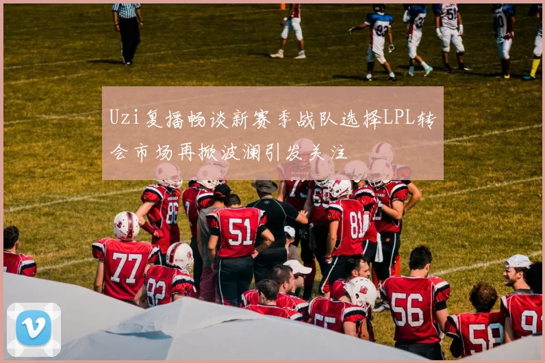 Uzi复播畅谈新赛季战队选择LPL转会市场再掀波澜引发关注