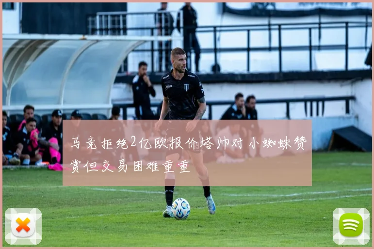 马竞拒绝2亿欧报价塔帅对小蜘蛛赞赏但交易困难重重