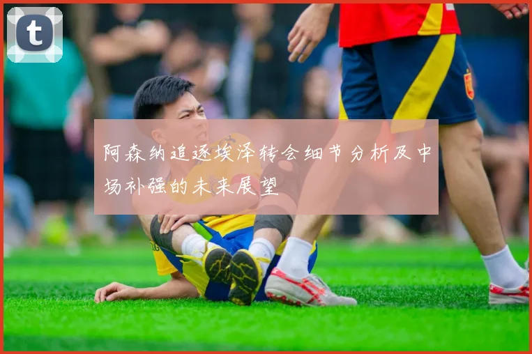 阿森纳追逐埃泽转会细节分析及中场补强的未来展望