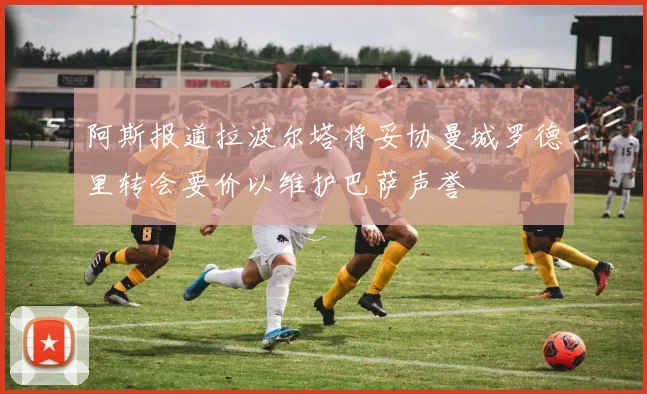 阿斯报道拉波尔塔将妥协曼城罗德里转会要价以维护巴萨声誉