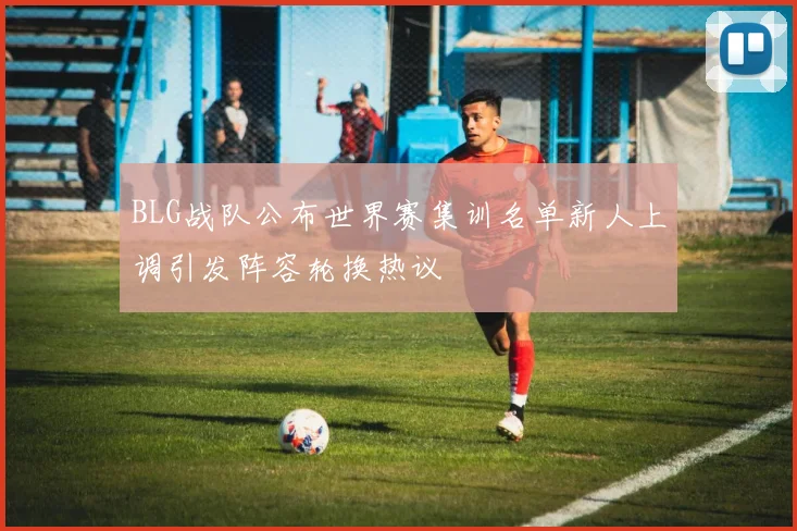 BLG战队公布世界赛集训名单新人上调引发阵容轮换热议