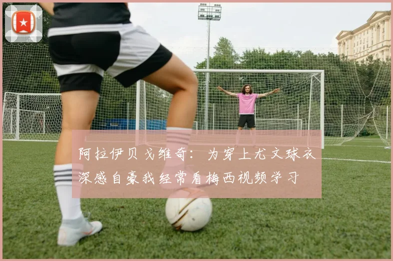 阿拉伊贝戈维奇：为穿上尤文球衣深感自豪我经常看梅西视频学习