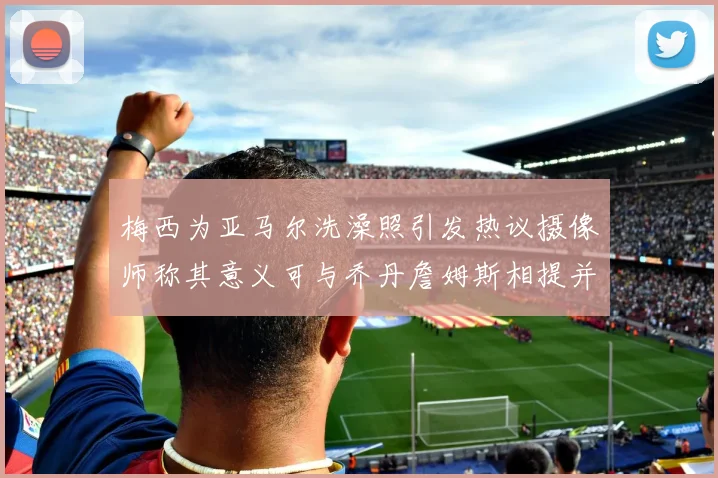梅西为亚马尔洗澡照引发热议摄像师称其意义可与乔丹詹姆斯相提并论