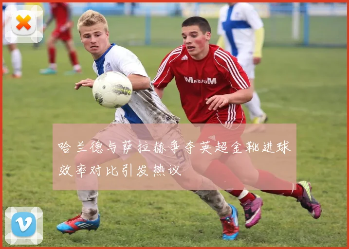 哈兰德与萨拉赫争夺英超金靴进球效率对比引发热议